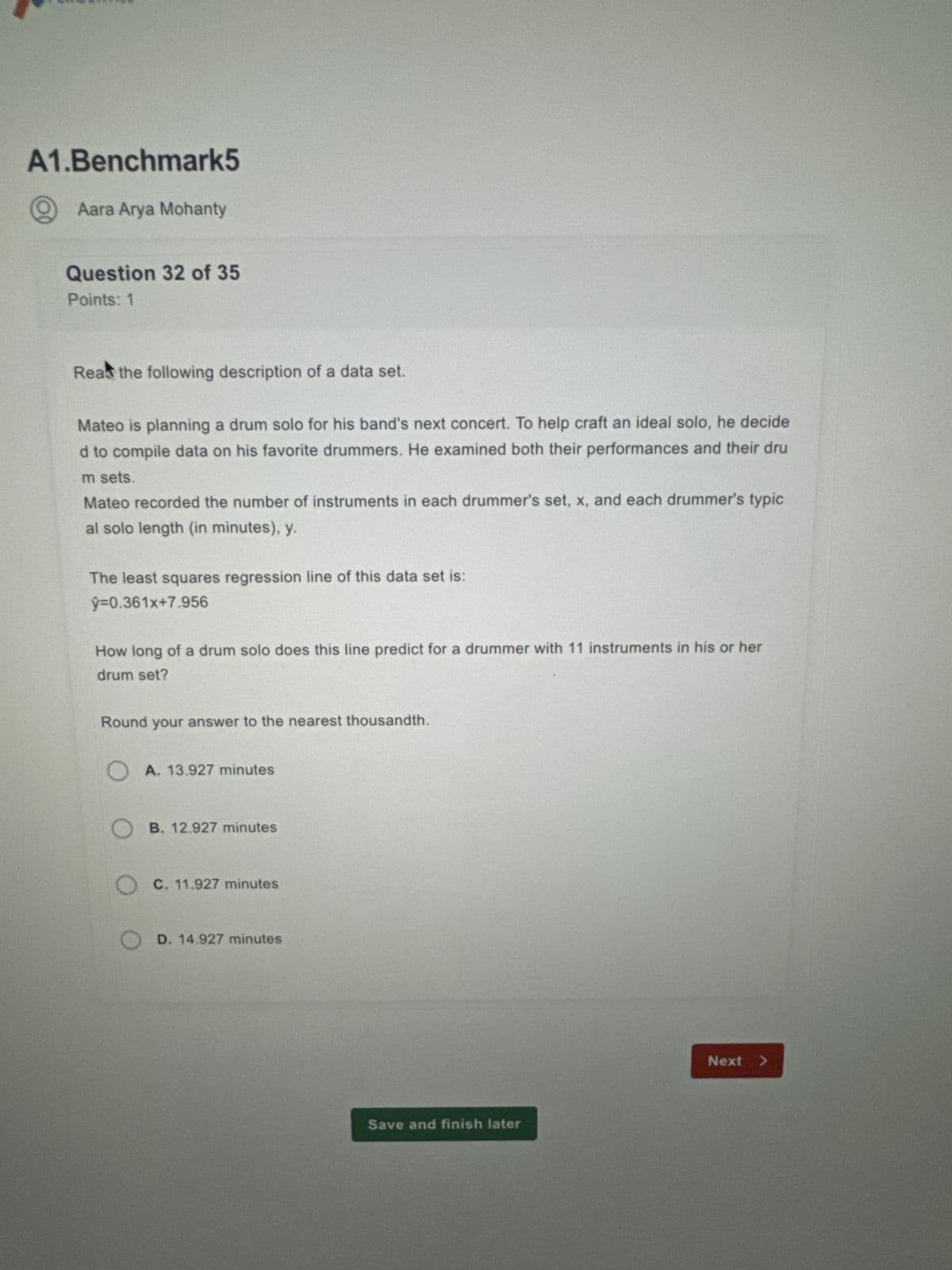 A1.Benchmark5
Aara Arya Mohanty
Question 32 of 35
Points: 1
Read the following description of a data set.
Mateo is planning a drum solo for his band's next concert. To help craft an ideal solo, he decide
d to compile data on his favorite drummers. He examined both their performances and their dru
m sets.
Mateo recorded the number of instruments in each drummer's set, x, and each drummer's typic
al solo length (in minutes), y.
The least squares regression line of this data set is:
ŷ=0.361x+7.956
How long of a drum solo does this line predict for a drummer with 11 instruments in his or her
drum set?
Round your answer to the nearest thousandth.
A. 13.927 minutes
OB. 12.927 minutes
OC. 11.927 minutes
OD. 14.927 minutes
Save and finish later
Next >