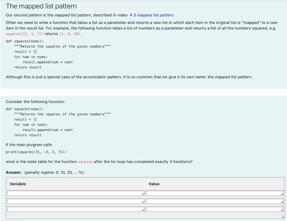 The mapped list pattern
Our second pattern is the mapped list pattern, described in video 4 3 mapped list pattern.
Often we need to write a function that takes a list as a parameter and returns a new list in which each item in the original list is "mapped" to a new
item in the result list. For example, the following function takes a list of numbers as a parameter and returns a list of all the numbers squared, e.g.
squares ( [1, 3, 7]) returns [1, 9, 49].
def squares (nums):
"Returns the squares of the given numbers"""
result = []
for num in nums:
result.append (num * num)
return result
Although this is just a special case of the accumulator pattern, it is so common that we give it its own name: the mapped list pattern.
Consider the following function:
def squares(nums):
""Returns the squares of the given numbers"""
result = []
for num in nums:
result.append (num * num)
return result
If the main program calls
print(squares ( [5, -3, 2, 7])
what is the state table for the function squares after the for loop has completed exactly 3 iterations?
Answer: (penalty regime: 0, 10, 20, ... %)
Variable
Value
