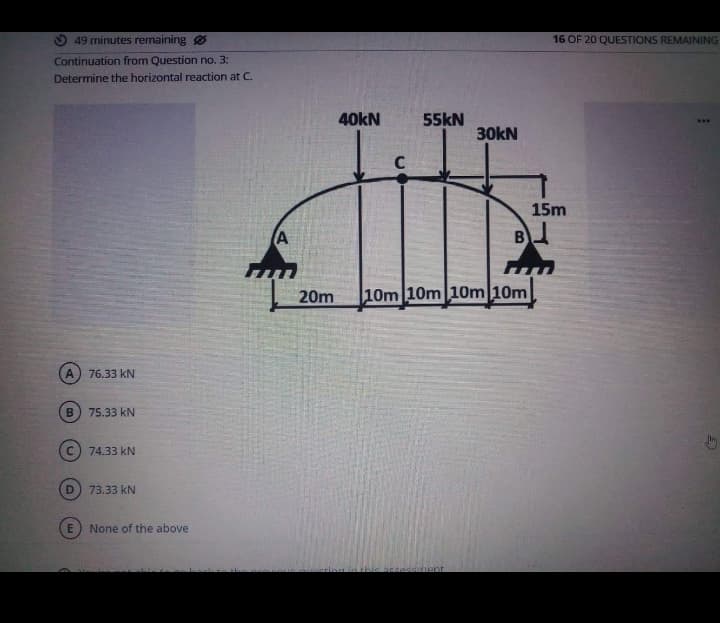 49 minutes remaining Ø
Continuation from Question no. 3:
Determine the horizontal reaction at C.
B
76.33 KN
D
75.33 KN
Ⓒ74.33 KN
73.33 KN
None of the above
A
20m
40kN
C
55kN
30kN
accessment
B
10m 10m 10m 10m
16 OF 20 QUESTIONS REMAINING
15m
www
G