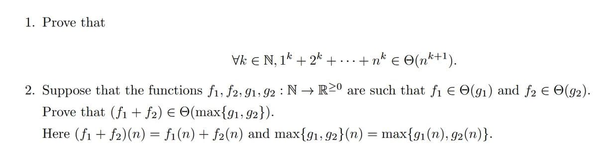 1. Prove that
Vk Є N, 1k+2k + ·+n²² € © (nk+1).
2. Suppose that the functions f₁, f2, 91, 92 : N → R≥º are such that ƒ1 € ☹(91) and ƒ2 € е(92).
Prove that (fi + ƒ2) € ©(max{91, 92}).
Here (f1f2)(n) = fi(n) + f2(n) and max{91, 92}(n) = max{91(n), 92(n)}.