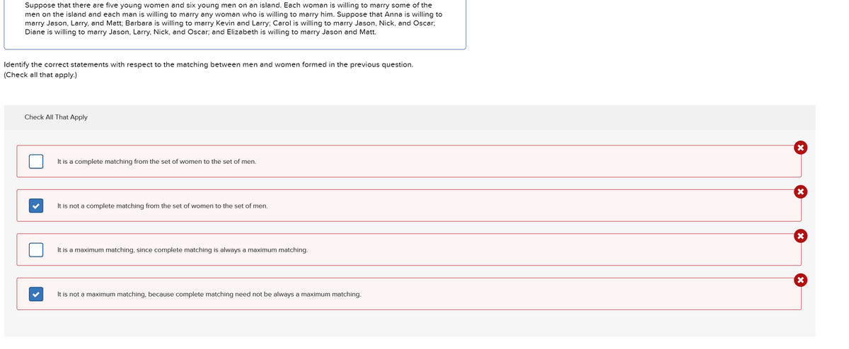 Suppose that there are five young women and six young men on an island. Each woman is willing to marry some of the
men on the island and each man is willing to marry any woman who is willing to marry him. Suppose that Anna is willing to
marry Jason, Larry, and Matt; Barbara is willing to marry Kevin and Larry; Carol is willing to marry Jason, Nick, and Oscar;
Diane is willing to marry Jason, Larry, Nick, and Oscar; and Elizabeth is willing to marry Jason and Matt.
Identify the correct statements with respect to the matching between men and women formed in the previous question.
(Check all that apply.)
Check All That Apply
It is a complete matching from the set of women to the set of men.
It is not a complete matching from the set of women to the set of men.
It is a maximum matching, since complete matching is always a maximum matching.
×
×
It is not a maximum matching, because complete matching need not be always a maximum matching.
×