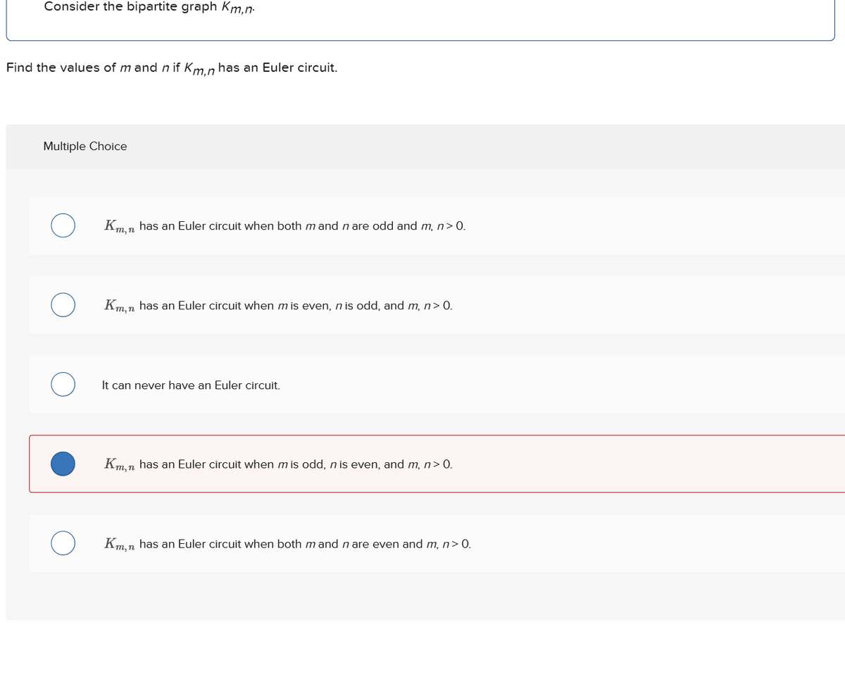 Consider the bipartite graph Km,n
Find the values of mand n if Km,n has an Euler circuit.
Multiple Choice
О
Km,n has an Euler circuit when both mand n are odd and m, n>0.
О
Km,n has an Euler circuit when m is even, n is odd, and m, n>0.
о
It can never have an Euler circuit.
Km,n has an Euler circuit when mis odd, n is even, and m, n>0.
О
Km,n has an Euler circuit when both m and n are even and m, n> 0.