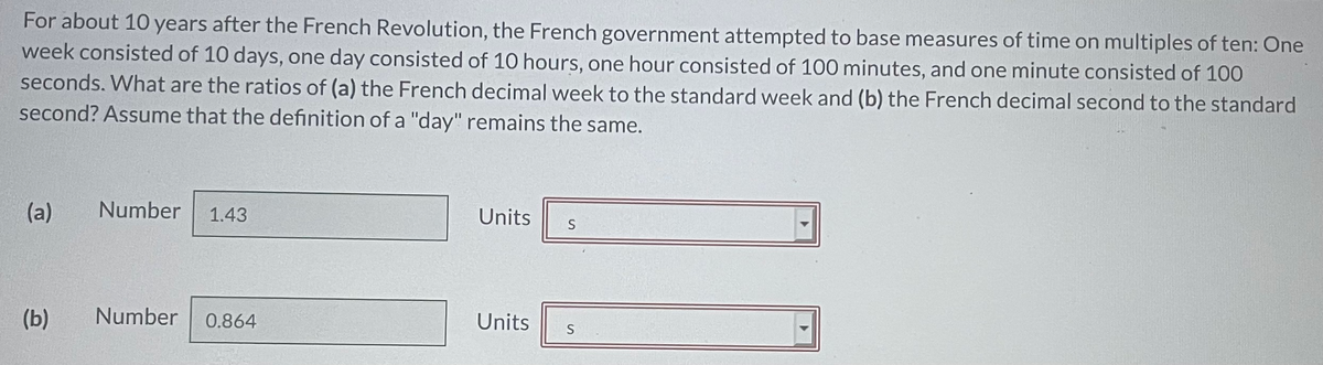 For about 10 years after the French Revolution, the French government attempted to base measures of time on multiples of ten: One
week consisted of 10 days, one day consisted of 10 hours, one hour consisted of 100 minutes, and one minute consisted of 100
seconds. What are the ratios of (a) the French decimal week to the standard week and (b) the French decimal second to the standard
second? Assume that the definition of a "day" remains the same.
(a)
Number
1.43
Units
(b)
Number
0.864
Units
S
