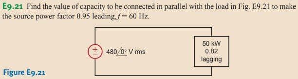 E9.21 Find the value of capacity to be connected in parallel with the load in Fig. E9.21 to make
the source power factor 0.95 leading, f= 60 Hz.
Figure E9.21
480/0° V rms
50 kW
0.82
lagging