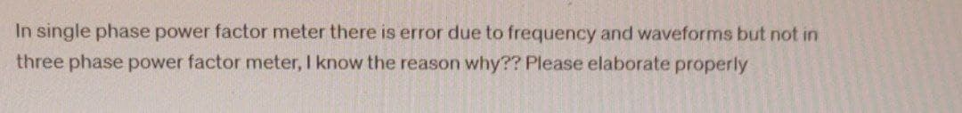 In single phase power factor meter there is error due to frequency and waveforms but not in
three phase power factor meter, I know the reason why?? Please elaborate properly
