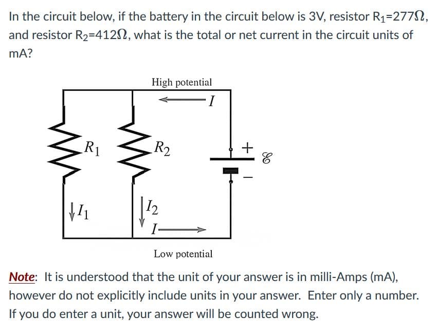 In the circuit below, if the battery in the circuit below is 3V, resistor R1=2772,
and resistor R2=4122, what is the total or net current in the circuit units of
mA?
High potential
I
R1
R2
+
12
I
Low potential
Note: It is understood that the unit of your answer is in milli-Amps (mA),
however do not explicitly include units in your answer. Enter only a number.
If you do enter a unit, your answer will be counted wrong.
