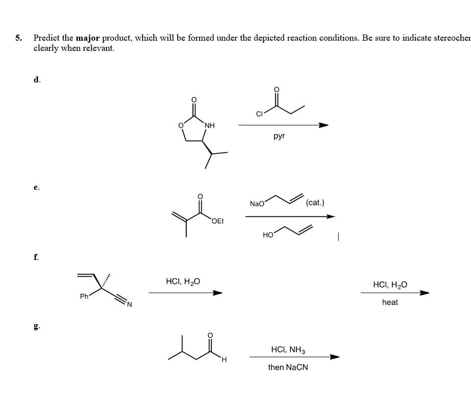 5. Predict the major product, which will be formed under the depicted reaction conditions. Be sure to indicate stereocher
clearly when relevant.
d.
HN,
pyr
е.
Nao
(cat.)
OEt
НО
f.
HCI, H20
HCI, H20
Ph
heat
HCI, NH3
H.
then NaCN
