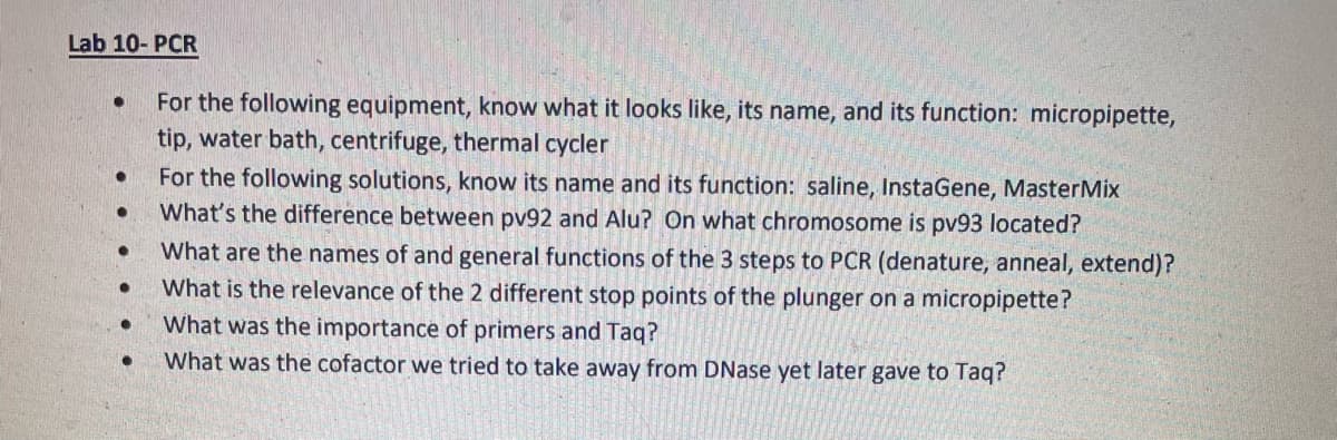 Lab 10- PCR
For the following equipment, know what it looks like, its name, and its function: micropipette,
tip, water bath, centrifuge, thermal cycler
For the following solutions, know its name and its function: saline, InstaGene, MasterMix
What's the difference between pv92 and Alu? On what chromosome is pv93 located?
What are the names of and general functions of the 3 steps to PCR (denature, anneal, extend)?
What is the relevance of the 2 different stop points of the plunger on a micropipette?
What was the importance of primers and Taq?
What was the cofactor we tried to take away from DNase yet later gave to Taq?
