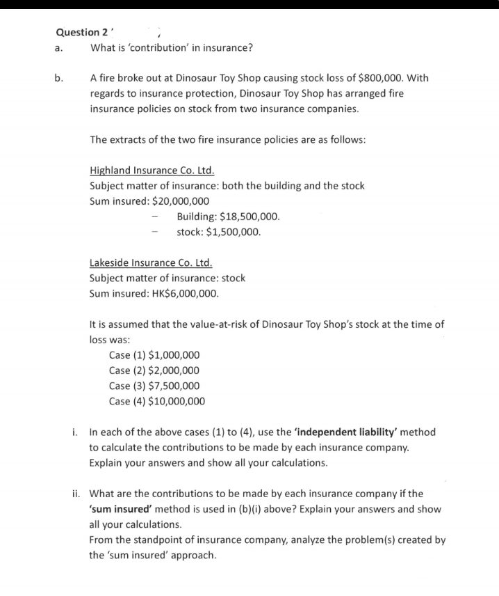 Question 2'
a.
What is 'contribution' in insurance?
b.
A fire broke out at Dinosaur Toy Shop causing stock loss of $800,000. With
regards to insurance protection, Dinosaur Toy Shop has arranged fire
insurance policies on stock from two insurance companies.
The extracts of the two fire insurance policies are as follows:
Highland Insurance Co. Ltd.
Subject matter of insurance: both the building and the stock
Sum insured: $20,000,000
Building: $18,500,000.
stock: $1,500,000.
Lakeside Insurance Co. Ltd.
Subject matter of insurance: stock
Sum insured: HK$6,000,000.
It is assumed that the value-at-risk of Dinosaur Toy Shop's stock at the time of
loss was:
Case (1) $1,000,000
Case (2) $2,000,000
Case (3) $7,500,000
Case (4) $10,000,000
i. In each of the above cases (1) to (4), use the 'independent liability' method
to calculate the contributions to be made by each insurance company.
Explain your answers and show all your calculations.
ii. What are the contributions to be made by each insurance company if the
'sum insured' method is used in (b)(i) above? Explain your answers and show
all your calculations.
From the standpoint of insurance company, analyze the problem(s) created by
the 'sum insured' approach.
