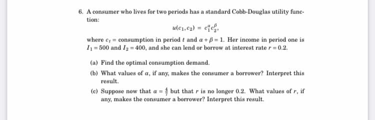 6. A consumer who lives for two periods has a standard Cobb-Douglas utility func-
tion:
ule1, c2) = cfc,
where c, = consumption in period t and a+ B = 1. Her income in period one is
I1 = 500 and I2 = 400, and she can lend or borrow at interest rate r = 0.2.
(a) Find the optimal consumption demand.
(b) What values of a, if any, makes the consumer a borrower? Interpret this
result.
(c) Suppose now that a = but that r is no longer 0.2. What values of r, if
any, makes the consumer a borrower? Interpret this result.

