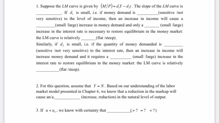 1. Suppose the LM curve is given by (M/P) = d,Y – d̟i . The slope of the LM curve is
. If d, is small, i.e. if money demand is.
very sensitive) to the level of income, then an increase in income will cause a
_(sensitive /not
_(small /large) increase in money demand and only a
_ (small /large)
increase in the interest rate is necessary to restore equilibrium in the money market:
the LM curve is relatively
_(flat /steep).
Similarly, if d, is small, i.e. if the quantity of money demanded is
(sensitive /not very sensitive) to the interest rate, then an increase in income will
increase money demand and it requires a
(small /large) increase in the
interest rate to restore equilibrium in the money market: the LM curve is relatively
_(flat /steep).
2. For this question, assume that Y = N. Based on our understanding of the labor
market model presented in Chapter 6, we know that a reduction in the markup will
cause an/a
_ (increase, reduction) in the natural level of output.
3. If u <u,, we know with certainty that
(>? =? <?)
