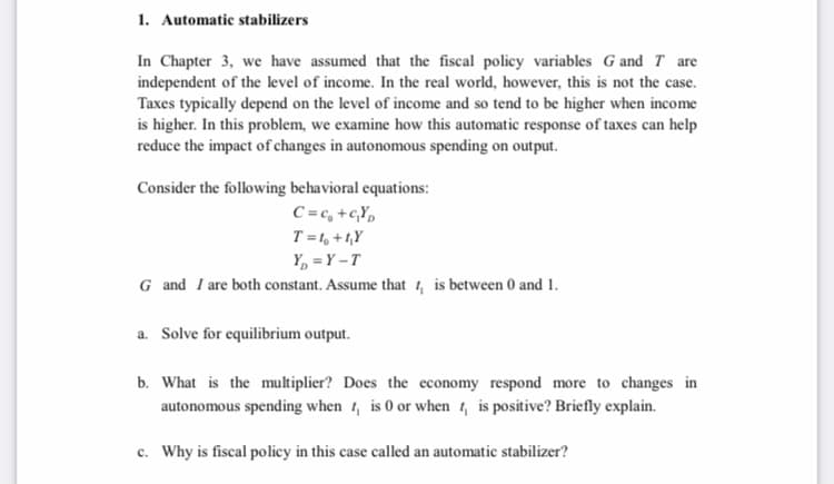 1. Automatic stabilizers
In Chapter 3, we have assumed that the fiscal policy variables G and T are
independent of the level of income. In the real world, however, this is not the case.
Taxes typically depend on the level of income and so tend to be higher when income
is higher. In this problem, we examine how this automatic response of taxes can help
reduce the impact of changes in autonomous spending on output.
Consider the following behavioral equations:
C =c, +c,Y,
T = 1, + 1,Y
Y, = Y -T
G and I are both constant. Assume that 1, is between 0 and 1.
a. Solve for equilibrium output.
b. What is the multiplier? Does the economy respond more to changes in
autonomous spending when 1, is 0 or when 1, is positive? Briefly explain.
c. Why is fiscal policy in this case called an automatic stabilizer?
