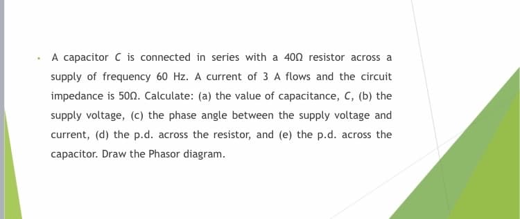 A capacitor C is connected in series with a 400 resistor across a
supply of frequency 60 Hz. A current of 3 A flows and the circuit
impedance is 500. Calculate: (a) the value of capacitance, C, (b) the
supply voltage, (c) the phase angle between the supply voltage and
current, (d) the p.d. across the resistor, and (e) the p.d. across the
capacitor. Draw the Phasor diagram.
