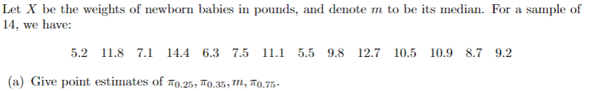 Let X be the weights of newborn babies in pounds, and denote m to be its median. For a sample of
14, we have:
5.2 11.8 7.1 14.4 6.3 7.5 11.1 5.5 9.8 12.7 10.5 10.9 8.7 9.2
(a) Give point estimates of 0.25, 0.35, m, 0.75-