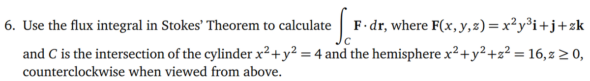 6. Use the flux integral in Stokes' Theorem to calculate
So
F. dr, where F(x, y, z)=x²y³i+j+zk
and C is the intersection of the cylinder x² + y² = 4 and the hemisphere x² + y² +z² = 16, z ≥ 0,
counterclockwise when viewed from above.