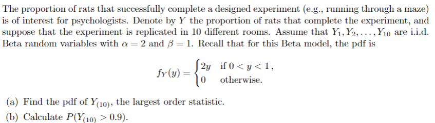 The proportion of rats that successfully complete a designed experiment (e.g., running through a maze)
is of interest for psychologists. Denote by Y the proportion of rats that complete the experiment, and
suppose that the experiment is replicated in 10 different rooms. Assume that Y₁, Y2,..., Y10 are i.i.d.
Beta random variables with a = 2 and B = 1. Recall that for this Beta model, the pdf is
fy(y)=
J2y if 0<y<1,
°°
otherwise.
(a) Find the pdf of Y(10), the largest order statistic.
(b) Calculate P(Y(10) > 0.9).