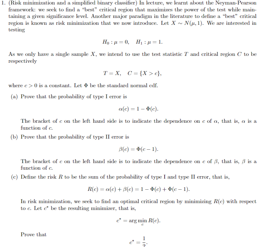 1. (Risk minimization and a simplified binary classifier) In lecture, we learnt about the Neyman-Pearson
framework: we seek to find a "best" critical region that maximizes the power of the test while main-
taining a given significance level. Another major paradigm in the literature to define a “best” critical
region is known as risk minimization that we now introduce. Let X ~ N(μ, 1). We are interested in
testing
Ho p=0, H₁ : µ = 1.
As we only have a single sample X, we intend to use the test statistic T and critical region C to be
respectively
T=X, C= {X> c},
where c> 0 is a constant. Let be the standard normal cdf.
(a) Prove that the probability of type I error is
a(c) = 1 − (c).
The bracket of c on the left hand side is to indicate the dependence on c of a, that is, a is a
function of c.
(b) Prove that the probability of type II error is
B(c) = (c− 1).
The bracket of c on the left hand side is to indicate the dependence on c of ẞ, that is, ẞ is a
function of c.
(c) Define the risk R to be the sum of the probability of type I and type II error, that is,
R(c) = a(c) +ẞ(c) = 1 − (c) + Þ(c − 1).
In risk minimization, we seek to find an optimal critical region by minimizing R(c) with respect
to c. Let c* be the resulting minimizer, that is,
Prove that
c* = arg min R(c).
