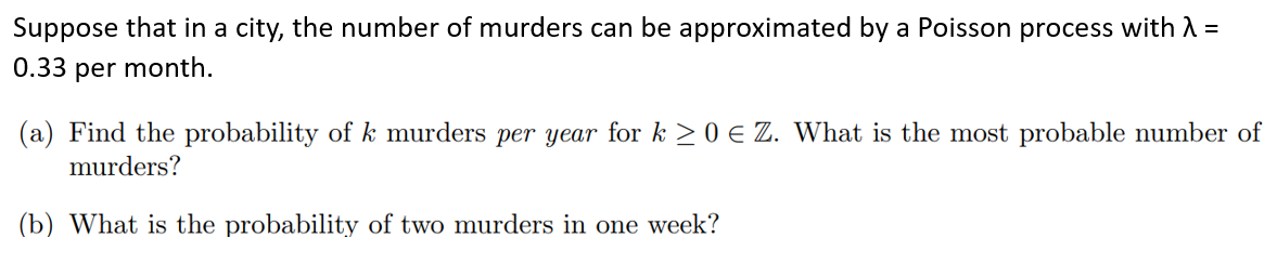 Suppose that in a city, the number of murders can be approximated by a Poisson process with λ =
0.33 per month.
(a) Find the probability of k murders per year for k ≥ 0 € Z. What is the most probable number of
murders?
(b) What is the probability of two murders in one week?