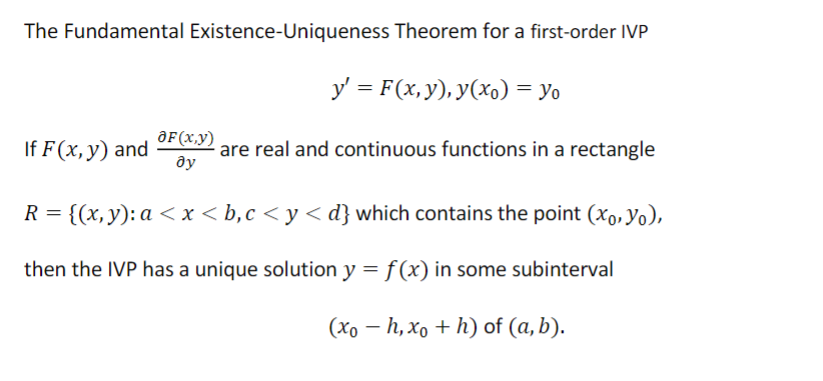 The Fundamental Existence-Uniqueness Theorem for a first-order IVP
If F(x, y) and
y' = F(x, y), y(x) = yo
OF (x,y) are real and continuous functions in a rectangle
ду
R = {(x, y): a < x <b,c<y<d} which contains the point (xo, Yo),
then the IVP has a unique solution y = f(x) in some subinterval
(xo - h, xo + h) of (a, b).