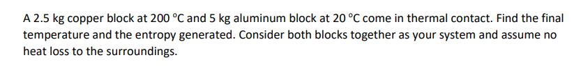 A 2.5 kg copper block at 200 °C and 5 kg aluminum block at 20 °C come in thermal contact. Find the final
temperature and the entropy generated. Consider both blocks together as your system and assume no
heat loss to the surroundings.
