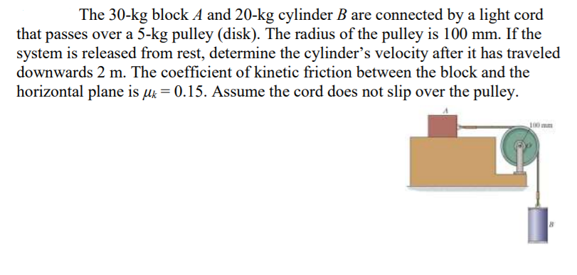 The 30-kg block A and 20-kg cylinder B are connected by a light cord
passes over a 5-kg pulley (disk). The radius of the pulley is 100 mm. If the
system is released from rest, determine the cylinder's velocity after it has traveled
downwards 2 m. The coefficient of kinetic friction between the block and the
that
horizontal plane is µk = 0.15. Assume the cord does not slip over the pulley.
100 mm
