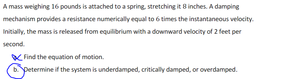 A mass weighing 16 pounds is attached to a spring, stretching it 8 inches. A damping
mechanism provides a resistance numerically equal to 6 times the instantaneous velocity.
Initially, the mass is released from equilibrium with a downward velocity of 2 feet per
second.
Find the equation of motion.
b. Determine if the system is underdamped, critically damped, or overdamped.