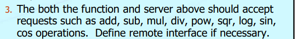 3. The both the function and server above should accept
requests such as add, sub, mul, div, pow, sqr, log, sin,
cos operations. Define remote interface if necessary.
