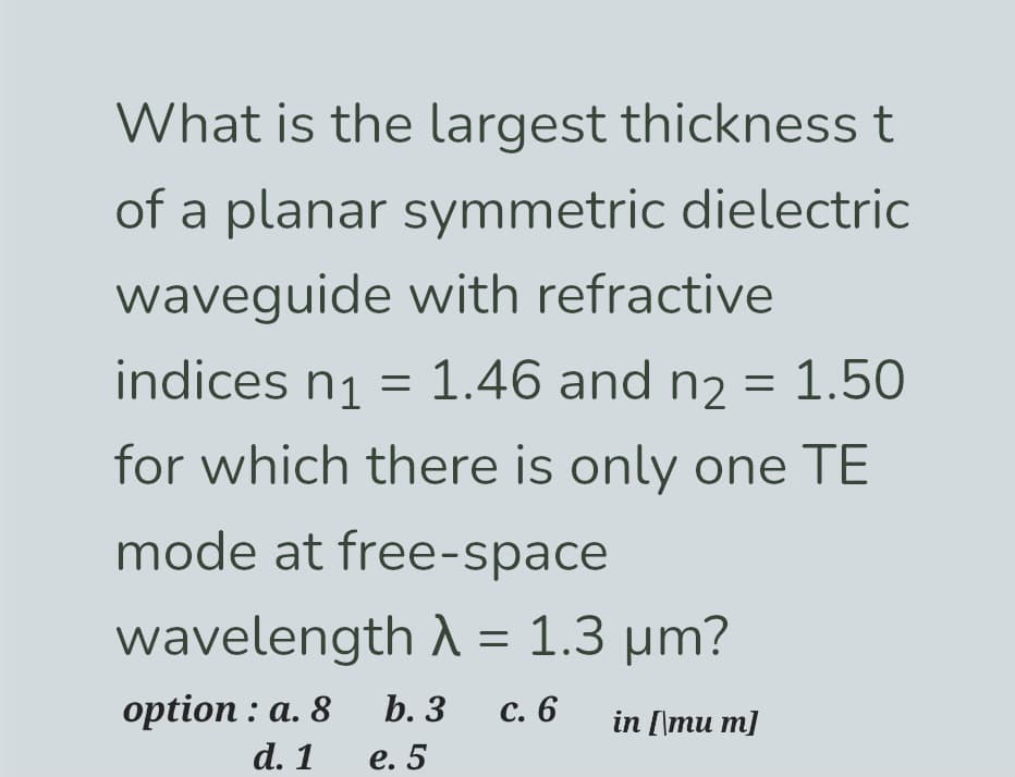 What is the largest thickness t
of a planar symmetric dielectric
waveguide with refractive
indices n₁ = 1.46 and n₂ = 1.50
for which there is only one TE
mode at free-space
wavelength λ = 1.3 µm?
option: a. 8
b. 3
c. 6
in [\mu m]
d. 1
e. 5