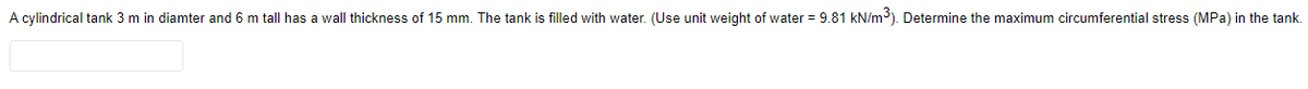 A cylindrical tank 3 m in diamter and 6 m tall has a wall thickness of 15 mm. The tank is filled with water. (Use unit weight of water = 9.81 kN/m³). Determine the maximum circumferential stress (MPa) in the tank.