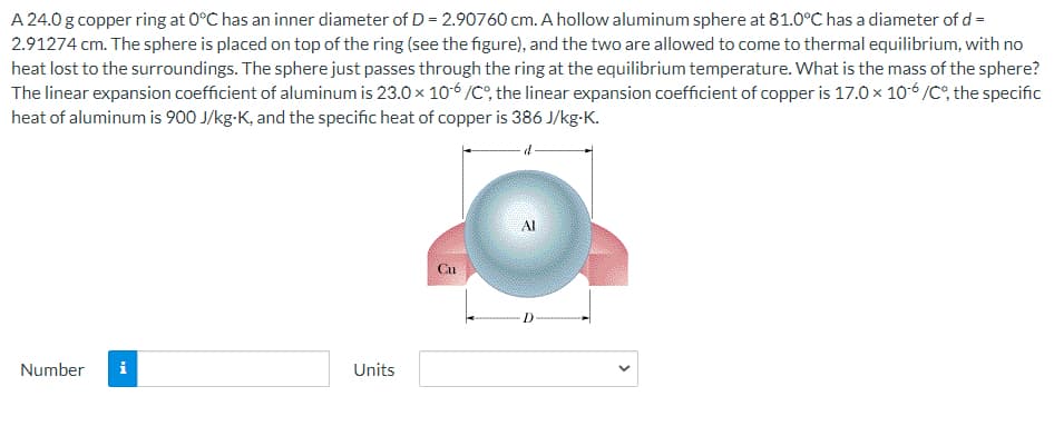 A 24.0 g copper ring at 0°C has an inner diameter of D = 2.90760 cm. A hollow aluminum sphere at 81.0°C has a diameter of d =
2.91274 cm. The sphere is placed on top of the ring (see the figure), and the two are allowed to come to thermal equilibrium, with no
heat lost to the surroundings. The sphere just passes through the ring at the equilibrium temperature. What is the mass of the sphere?
The linear expansion coefficient of aluminum is 23.0 x 106 /C°, the linear expansion coefficient of copper is 17.0 x 10-6 /C, the specific
heat of aluminum is 900 J/kg-K, and the specific heat of copper is 386 J/kg-K.
Al
Gu
Number
i
Units
