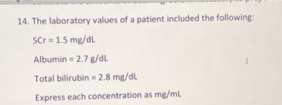 14. The laboratory values of a patient included the following:
SCr = 1.5 mg/dL
Albumin = 2.7 g/dL
Total bilirubin = 2.8 mg/dL
Express each concentration as mg/mL
I