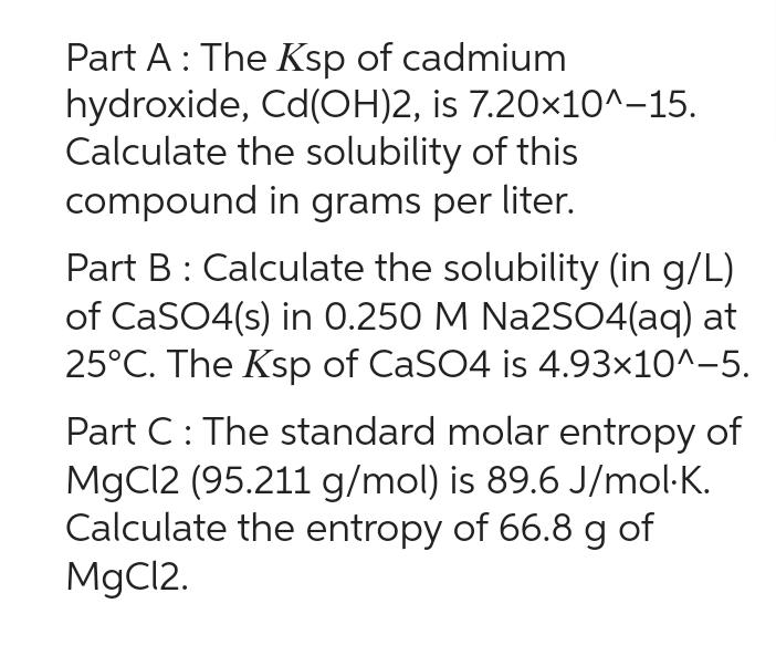 Part A: The Ksp of cadmium
hydroxide, Cd(OH)2, is 7.20×10^-15.
Calculate the solubility of this
compound in grams per liter.
Part B: Calculate the solubility (in g/L)
of CaSO4(s) in 0.250 M Na2SO4(aq) at
25°C. The Ksp of CaSO4 is 4.93×10^-5.
Part C: The standard molar entropy of
MgCl2 (95.211 g/mol) is 89.6 J/mol.K.
Calculate the entropy of 66.8 g of
MgCl2.