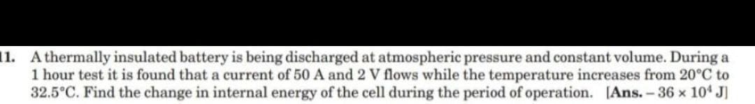 11. Athermally insulated battery is being discharged at atmospheric pressure and constant volume. During a
1 hour test it is found that a current of 50 A and 2 V flows while the temperature increases from 20°C to
32.5°C. Find the change in internal energy of the cell during the period of operation. [Ans.-36 x 104 J]
