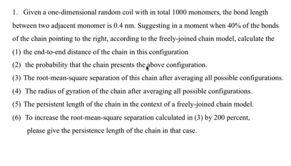 1. Given a one-dimensional random coil with in total 1000 monomers, the bond length
between two adjacent monomer is 0.4 nm. Suggesting in a moment when 40% of the bonds
of the chain pointing to the right, according to the freely-joined chain model, calculate the
(1) the end-to-end distance of the chain in this configuration
(2) the probability that the chain presents the above configuration.
(3) The root-mean-square separation of this chain after averaging all possible configurations.
(4) The radius of gyration of the chain after averaging all possible configurations.
(5) The persistent length of the chain in the context of a freely-joined chain model.
(6) To increase the root-mean-square separation calculated in (3) by 200 percent,
please give the persistence length of the chain in that case.
