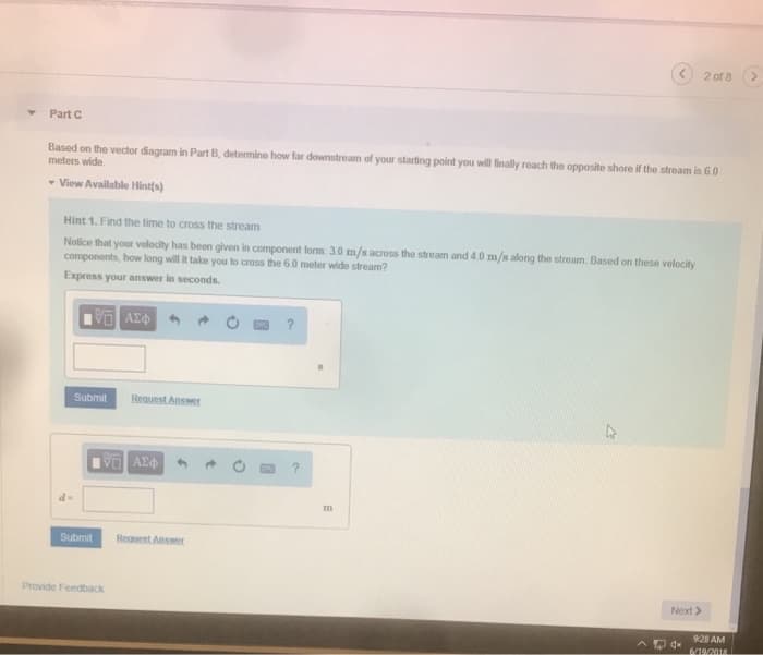Part C
Based on the vector diagram in Part B, determine how far downstream of your starting point you will finally reach the opposite shore if the stream is 6.0
meters wide.
▾ View Available Hint(s)
Hint 1. Find the time to cross the stream
Notice that your velocity has been given in component form: 3.0 m/s across the stream and 4.0 m/s along the stream. Based on these velocity
components, how long will it take you to cross the 6.0 meter wide stream?
Express your answer in seconds.
d=
VE ΑΣΦ
Submit
Submit
Request Answer
15. ΑΣΦ
Provide Feedback
Request Answer
?
m
2 of 8 (>
Next >
9:28 AM
6/19/2018