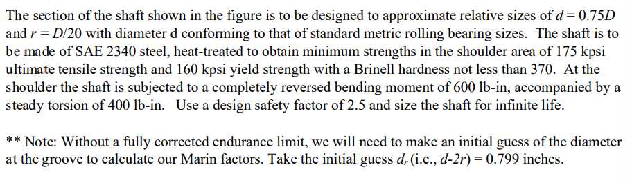 The section of the shaft shown in the figure is to be designed to approximate relative sizes of d= 0.75D
and r = D/20 with diameter d conforming to that of standard metric rolling bearing sizes. The shaft is to
be made of SAE 2340 steel, heat-treated to obtain minimum strengths in the shoulder area of 175 kpsi
ultimate tensile strength and 160 kpsi yield strength with a Brinell hardness not less than 370. At the
shoulder the shaft is subjected to a completely reversed bending moment of 600 lb-in, accompanied by a
steady torsion of 400 lb-in. Use a design safety factor of 2.5 and size the shaft for infinite life.
** Note: Without a fully corrected endurance limit, we will need to make an initial guess of the diameter
at the groove to calculate our Marin factors. Take the initial guess d, (i.e., d-2r) = 0.799 inches.
