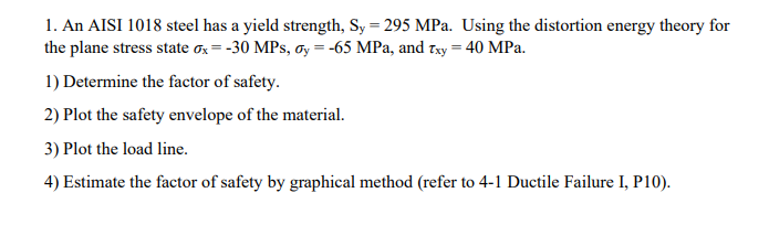 1. An AISI 1018 steel has a yield strength, Sy = 295 MPa. Using the distortion energy theory for
the plane stress state ox = -30 MPs, Oy = -65 MPa, and Txy = 40 MPa.
1) Determine the factor of safety.
2) Plot the safety envelope of the material.
3) Plot the load line.
4) Estimate the factor of safety by graphical method (refer to 4-1 Ductile Failure I, P10).
