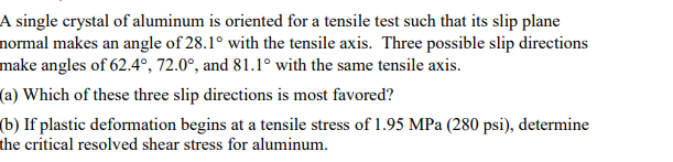 A single crystal of aluminum is oriented for a tensile test such that its slip plane
normal makes an angle of 28.1° with the tensile axis. Three possible slip directions
make angles of 62.4°, 72.0°, and 81.1° with the same tensile axis.
(a) Which of these three slip directions is most favored?
(b) If plastic deformation begins at a tensile stress of 1.95 MPa (280 psi), determine
the critical resolved shear stress for aluminum.
