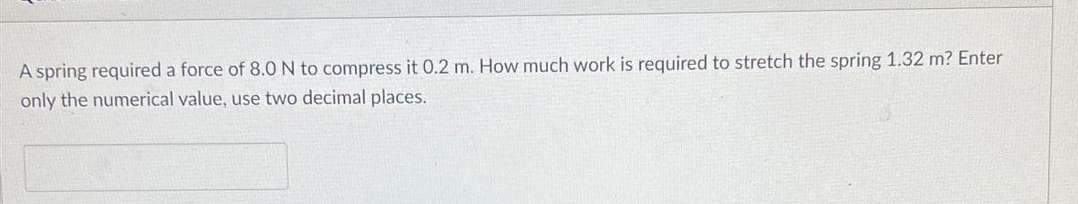 A spring required a force of 8.0 N to compress it 0.2 m. How much work is required to stretch the spring 1.32 m? Enter
only the numerical value, use two decimal places.