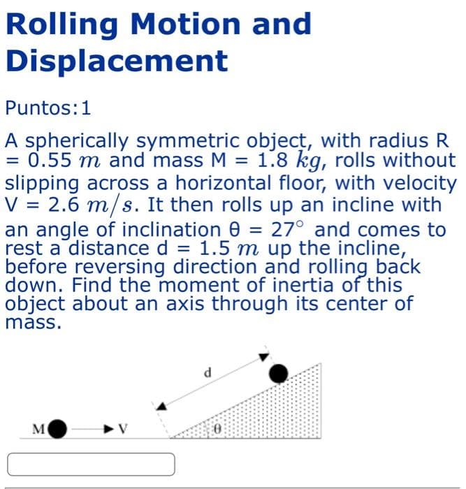 Rolling Motion and
Displacement
Puntos: 1
A spherically symmetric object, with radius R
= 0.55 m and mass M = 1.8 kg, rolls without
slipping across a horizontal floor, with velocity
V = 2.6 m/s. It then rolls up an incline with
an angle of inclination 0 = 27° and comes to
rest a distance d = 1.5 m up the incline,
before reversing direction and rolling back
down. Find the moment of inertia of this
object about an axis through its center of
mass.
d
M
➤V