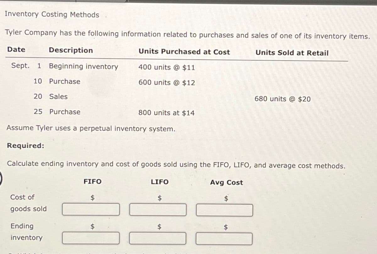 Inventory Costing Methods
Tyler Company has the following information related to purchases and sales of one of its inventory items.
Date
Description
Units Purchased at Cost
Units Sold at Retail
Sept. 1 Beginning inventory
400 units @ $11
10 Purchase
600 units @ $12
20 Sales
680 units @ $20
25 Purchase
800 units at $14
Assume Tyler uses a perpetual inventory system.
Required:
Calculate ending inventory and cost of goods sold using the FIFO, LIFO, and average cost methods.
FIFO
LIFO
Cost of
$
$
goods sold
Ending
$
$
inventory
Avg Cost
$