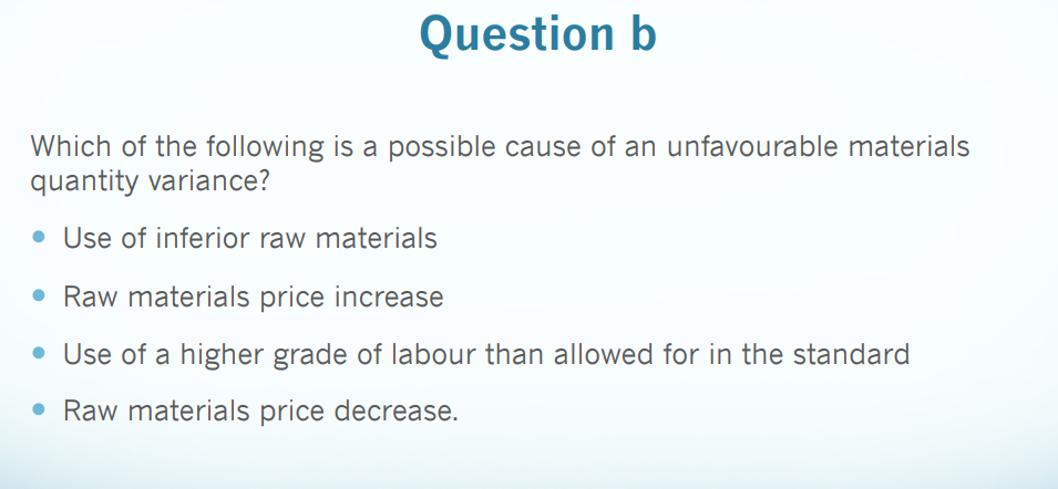 Question b
Which of the following is a possible cause of an unfavourable materials
quantity variance?
• Use of inferior raw materials
• Raw materials price increase
• Use of a higher grade of labour than allowed for in the standard
• Raw materials price decrease.