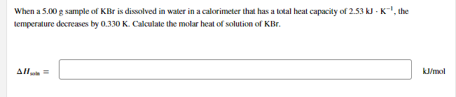 When a 5.00 g sample of KBr is dissolved in water in a calorimeter that has a total heat capacity of 2.53 kJ - K-!, the
temperature decreases by 0.330 K. Calculate the molar heat of solution of KBr.
ΔΗ.
kJ/mol
soln
