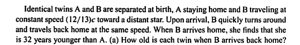 Identical twins A and B are separated at birth, A staying home and B traveling at
constant speed (12/13)c toward a distant star. Upon arrival, B quickly turns around
and travels back home at the same speed. When B arrives home, she finds that she
is 32 years younger than A. (a) How old is each twin when B arrives back home?