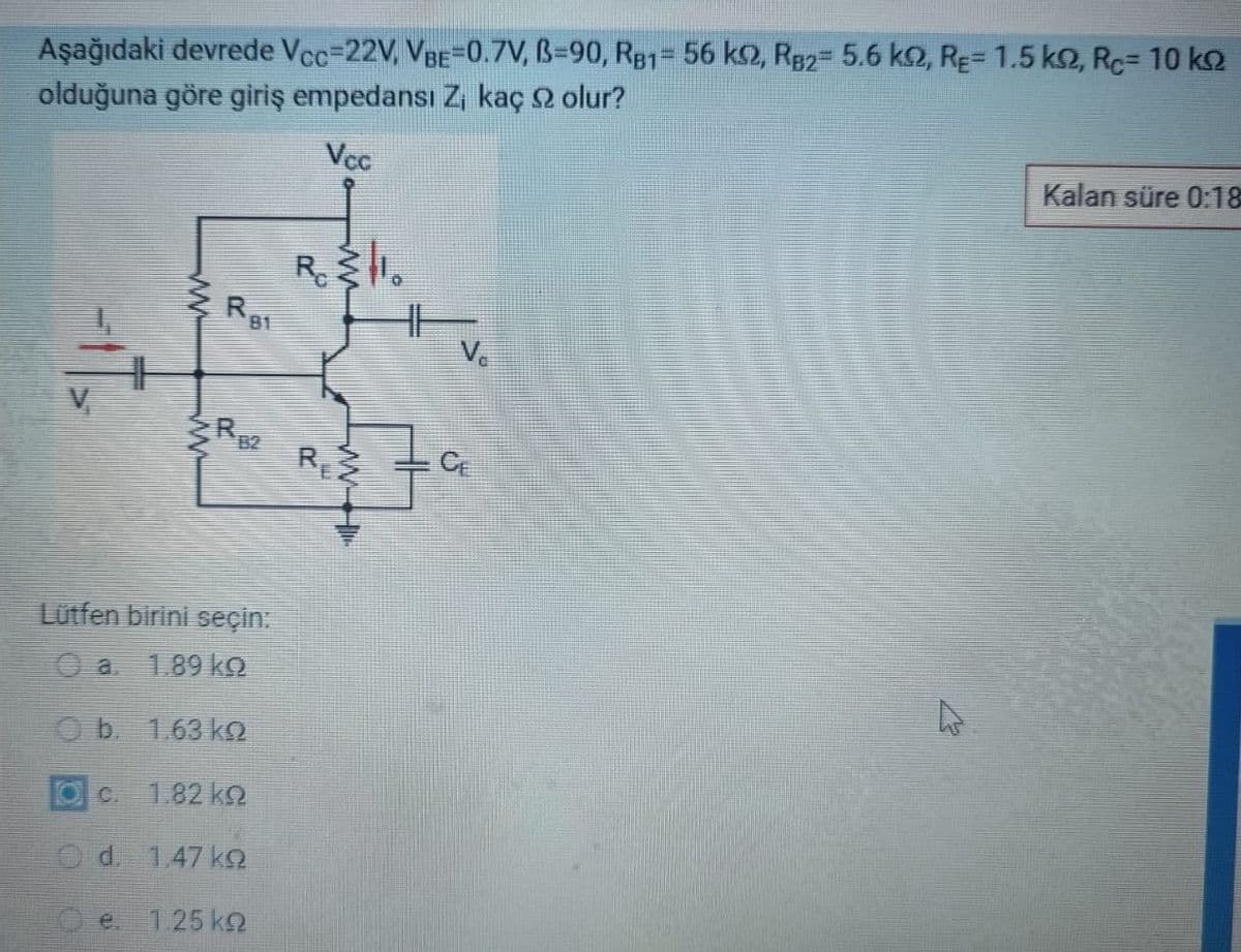 Aşağıdaki devrede Vcc=22V, VBE-0.7V, B=90, RB1= 56 km2, RB2= 5.6 k2, RE= 1.5 ks2, RC= 10 kq
olduğuna göre giriş empedansı Z₁ kaç 92 olur?
Vcc
-IT₂
www
www
e
R
RE2
Lütfen birini seçin:
a.
1.89 ką
b. 1.63 kº
1.82 ΚΩ
d. 1.47 kQ
81
1.25 kg
REZ
HF
V₁
CE
Kalan süre 0:18