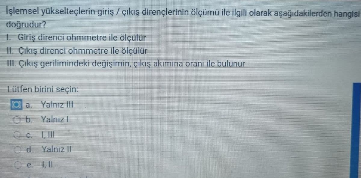 İşlemsel yükselteçlerin giriş / çıkış dirençlerinin ölçümü ile ilgili olarak aşağıdakilerden hangisi
doğrudur?
1. Giriş direnci ohmmetre ile ölçülür
II. Çıkış direnci ohmmetre ile ölçülür
III. Çıkış gerilimindeki değişimin, çıkış akımına oranı ile bulunur
Lütfen birini seçin:
Oa. Yalnız III
Ob.
Yalnız |
I, III
Od. Yalnız II
Oe. 1, 11
O c.