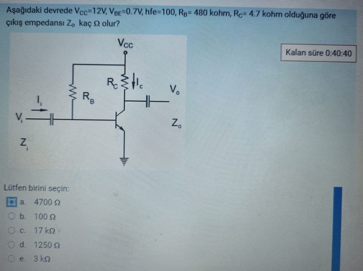 Aşağıdaki devrede Vcc=12V, VBE=0.7V, hfe=100, RB= 480 kohm, Rc=4.7 kohm olduğuna göre
çıkış empedansi Zo kaç olur?
Vcc
V
N
4
www
Lütfen birini seçin:
a. 4700 92
100 9
17 kg
O b.
O c.
O d. 1250 2
3 ΚΩ
RB
Rostic
Vo
N
Zo
Kalan süre 0:40:40