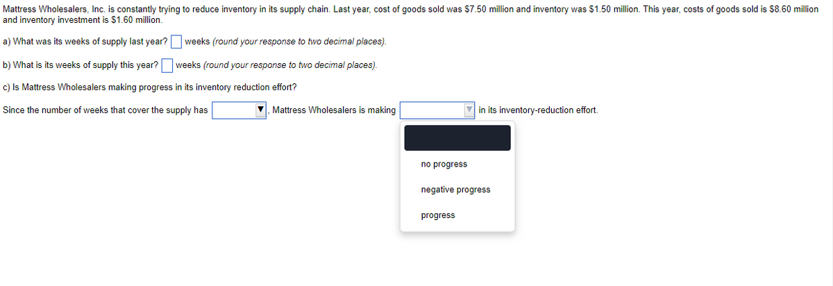 Mattress Wholesalers, Inc. is constantly trying to reduce inventory in its supply chain. Last year, cost of goods sold was $7.50 million and inventory was $1.50 million. This year, costs of goods sold is $8.60 million
and inventory investment is $1.60 million.
a) What was its weeks of supply last year?
weeks (round your response to two decimal places).
weeks (round your response to two decimal places).
b) What is its weeks of supply this year?
c) Is Mattress Wholesalers making progress in its inventory reduction effort?
Since the number of weeks that cover the supply has
Mattress Wholesalers is making
no progress
in its inventory-reduction effort.
negative progress
progress