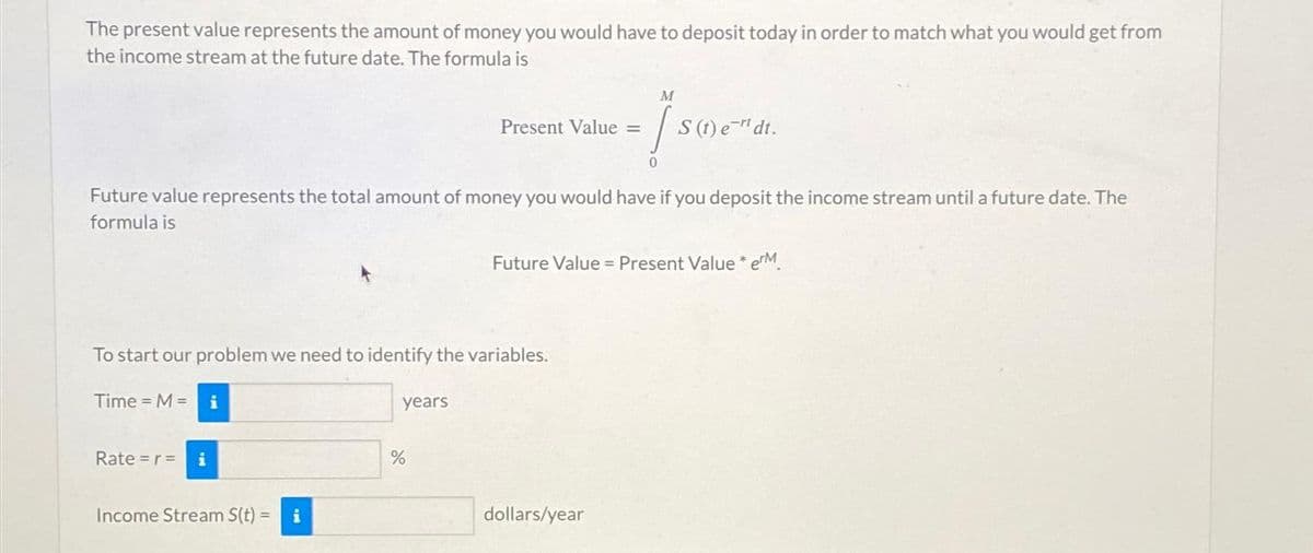 The present value represents the amount of money you would have to deposit today in order to match what you would get from
the income stream at the future date. The formula is
Time = M = i
Future value represents the total amount of money you would have if you deposit the income stream until a future date. The
formula is
To start our problem we need to identify the variables.
Rate =r= i
Income Stream S(t) = i
Present Value =
years
%
M
1.
0
S (t) et dt.
Future Value = Present Value* erM
dollars/year