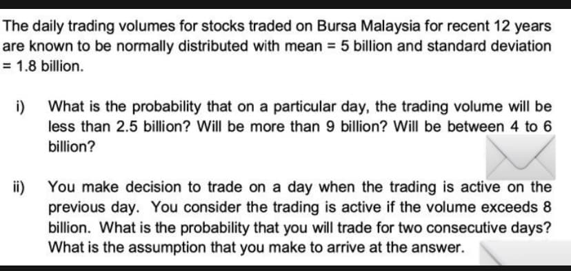 The daily trading volumes for stocks traded on Bursa Malaysia for recent 12 years
are known to be normally distributed with mean 5 billion and standard deviation
= 1.8 billion.
i)
What is the probability that on a particular day, the trading volume will be
less than 2.5 billion? Will be more than 9 billion? Will be between 4 to 6
billion?
ii)
You make decision to trade on a day when the trading is active on the
previous day. You consider the trading is active if the volume exceeds 8
billion. What is the probability that you will trade for two consecutive days?
What is the assumption that you make to arrive at the answer.
